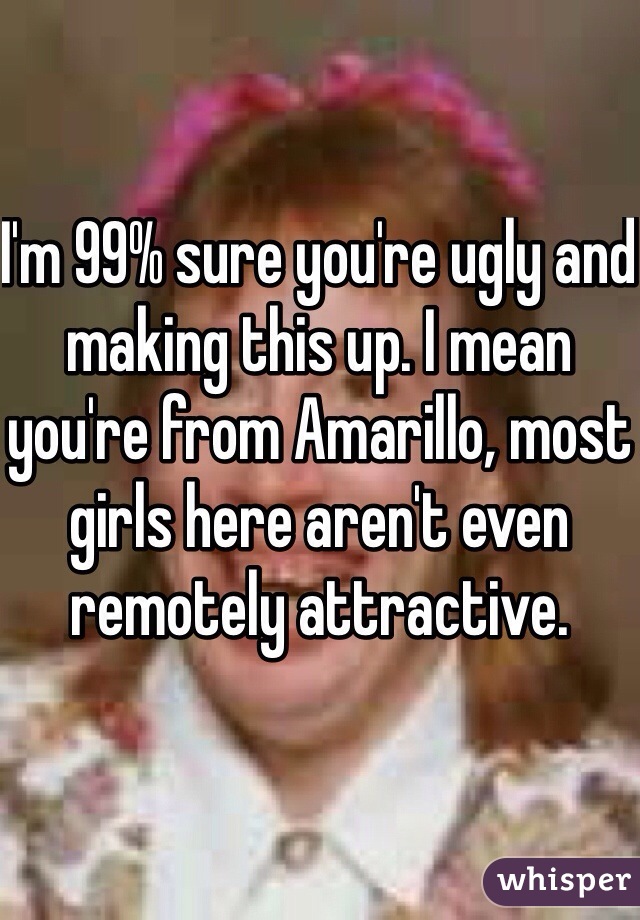 I'm 99% sure you're ugly and making this up. I mean you're from Amarillo, most girls here aren't even remotely attractive. 