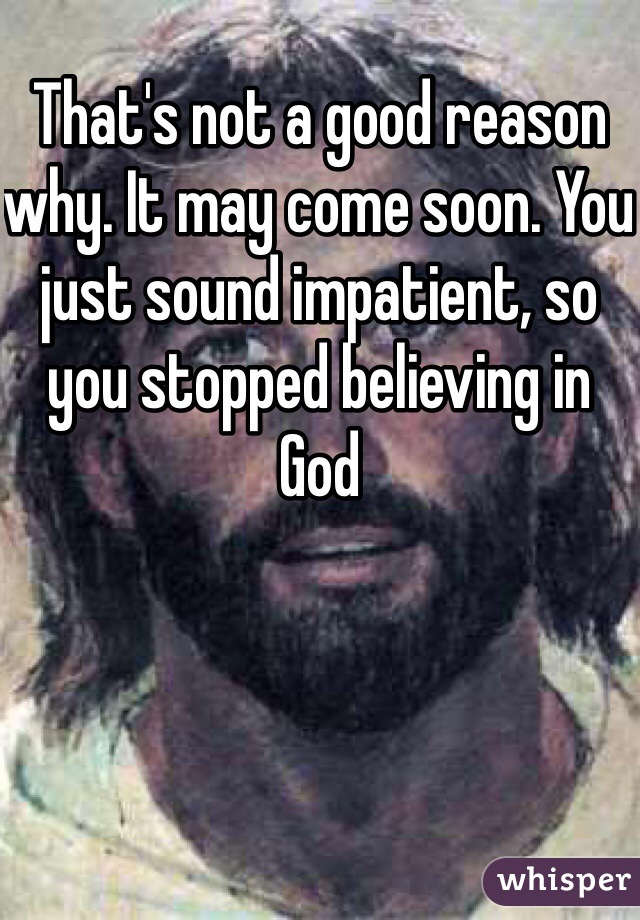 That's not a good reason why. It may come soon. You just sound impatient, so you stopped believing in God