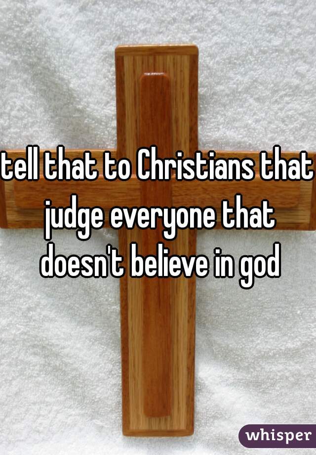 tell that to Christians that judge everyone that doesn't believe in god