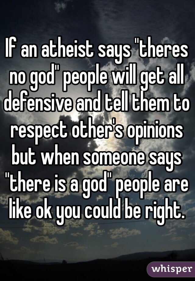 If an atheist says "theres no god" people will get all defensive and tell them to respect other's opinions but when someone says "there is a god" people are like ok you could be right. 