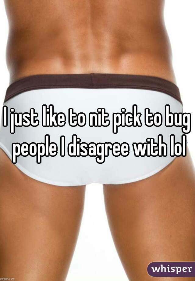 I just like to nit pick to bug people I disagree with lol