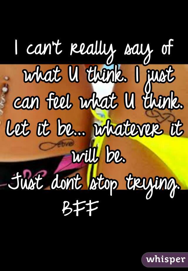 I can't really say of what U think. I just can feel what U think.
Let it be... whatever it will be.
Just dont stop trying.
BFF   