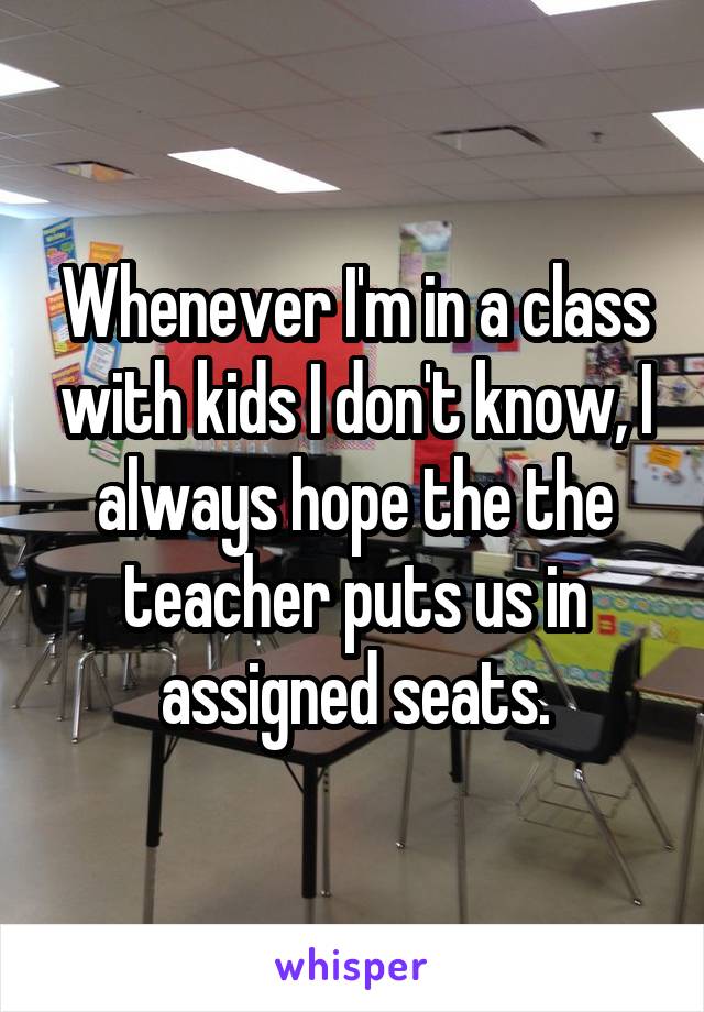 Whenever I'm in a class with kids I don't know, I always hope the the teacher puts us in assigned seats.