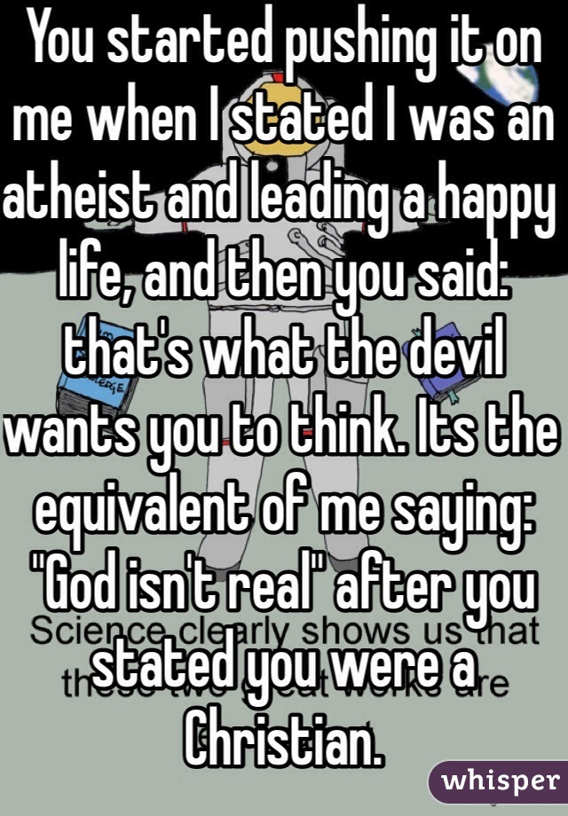 You started pushing it on me when I stated I was an atheist and leading a happy life, and then you said: that's what the devil wants you to think. Its the equivalent of me saying: "God isn't real" after you stated you were a Christian.