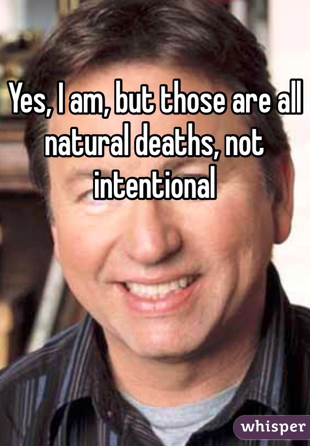 Yes, I am, but those are all natural deaths, not intentional