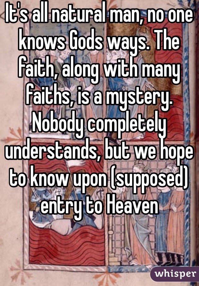 It's all natural man, no one knows Gods ways. The faith, along with many faiths, is a mystery. Nobody completely understands, but we hope to know upon (supposed) entry to Heaven