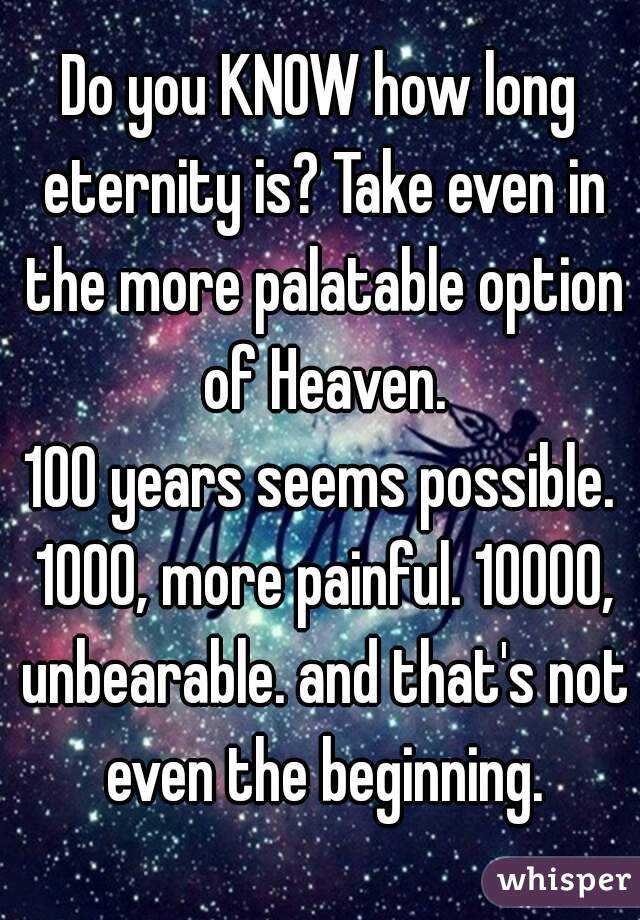 Do you KNOW how long eternity is? Take even in the more palatable option of Heaven.
100 years seems possible. 1000, more painful. 10000, unbearable. and that's not even the beginning.