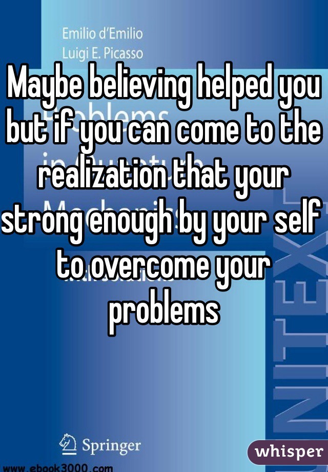 Maybe believing helped you but if you can come to the realization that your strong enough by your self to overcome your problems