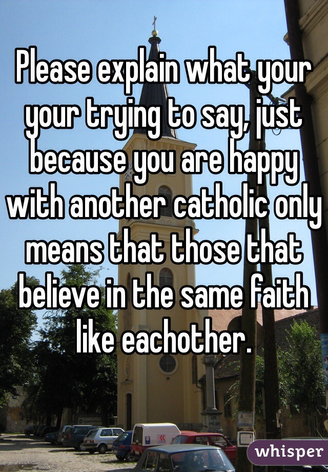 Please explain what your your trying to say, just because you are happy with another catholic only means that those that believe in the same faith like eachother.