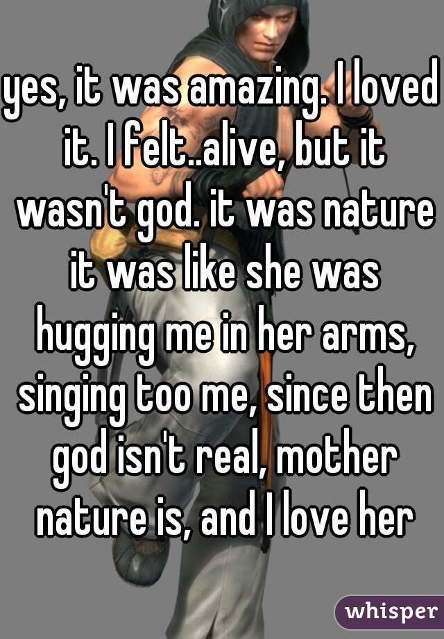 yes, it was amazing. I loved it. I felt..alive, but it wasn't god. it was nature it was like she was hugging me in her arms, singing too me, since then god isn't real, mother nature is, and I love her