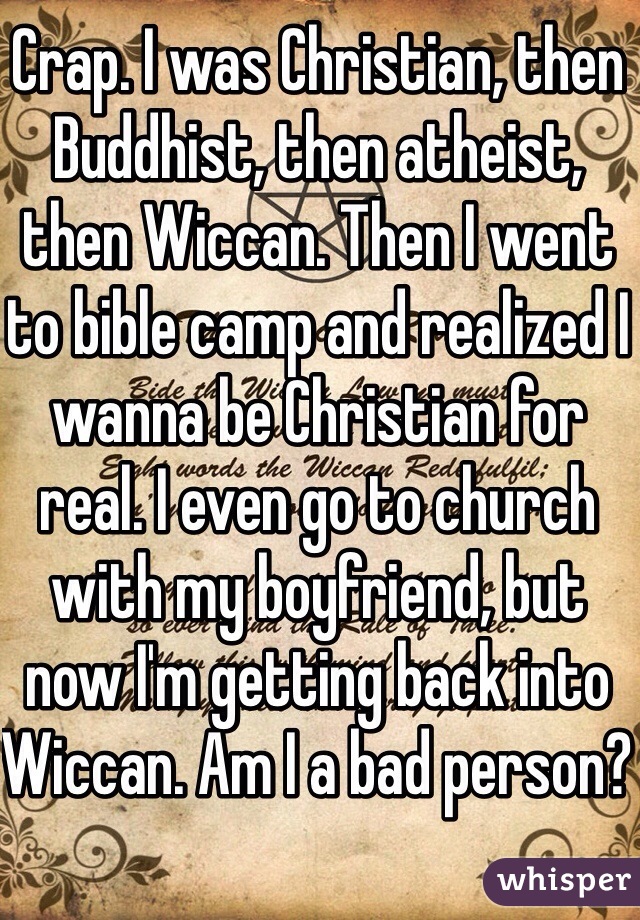 Crap. I was Christian, then Buddhist, then atheist, then Wiccan. Then I went to bible camp and realized I wanna be Christian for real. I even go to church with my boyfriend, but now I'm getting back into Wiccan. Am I a bad person? 