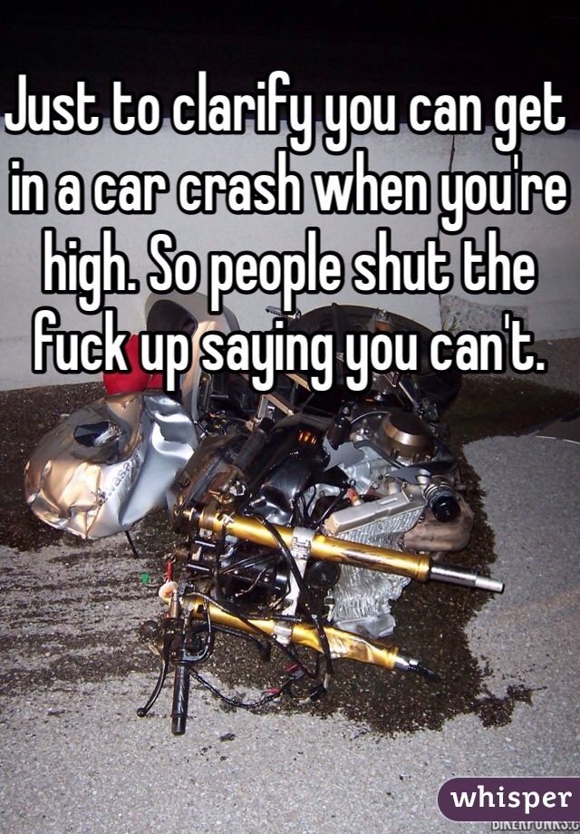 Just to clarify you can get in a car crash when you're high. So people shut the fuck up saying you can't.