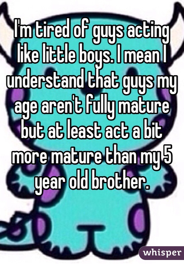 I'm tired of guys acting like little boys. I mean I understand that guys my age aren't fully mature but at least act a bit more mature than my 5 year old brother.