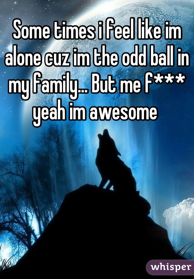 Some times i feel like im alone cuz im the odd ball in my family... But me f*** yeah im awesome 