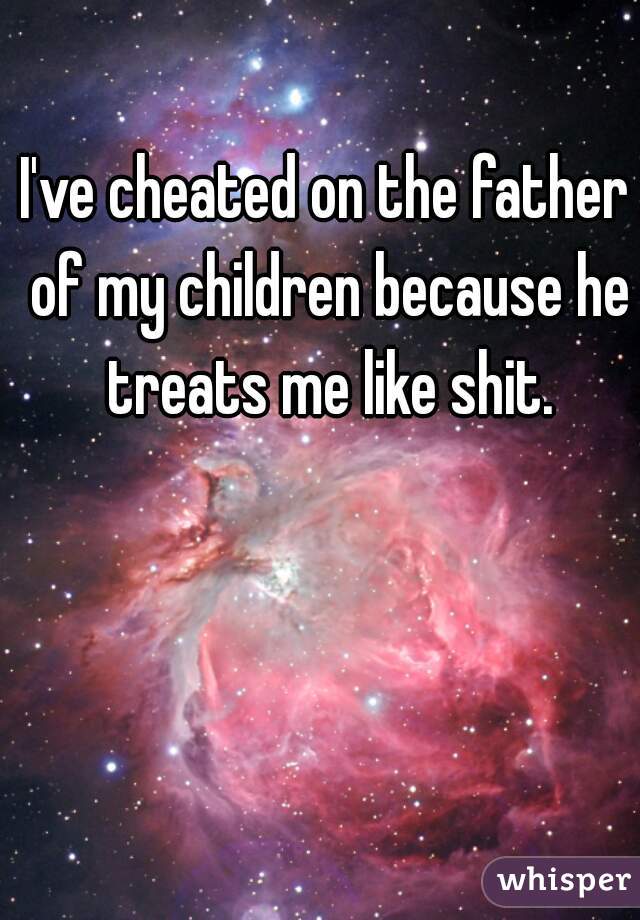 I've cheated on the father of my children because he treats me like shit.