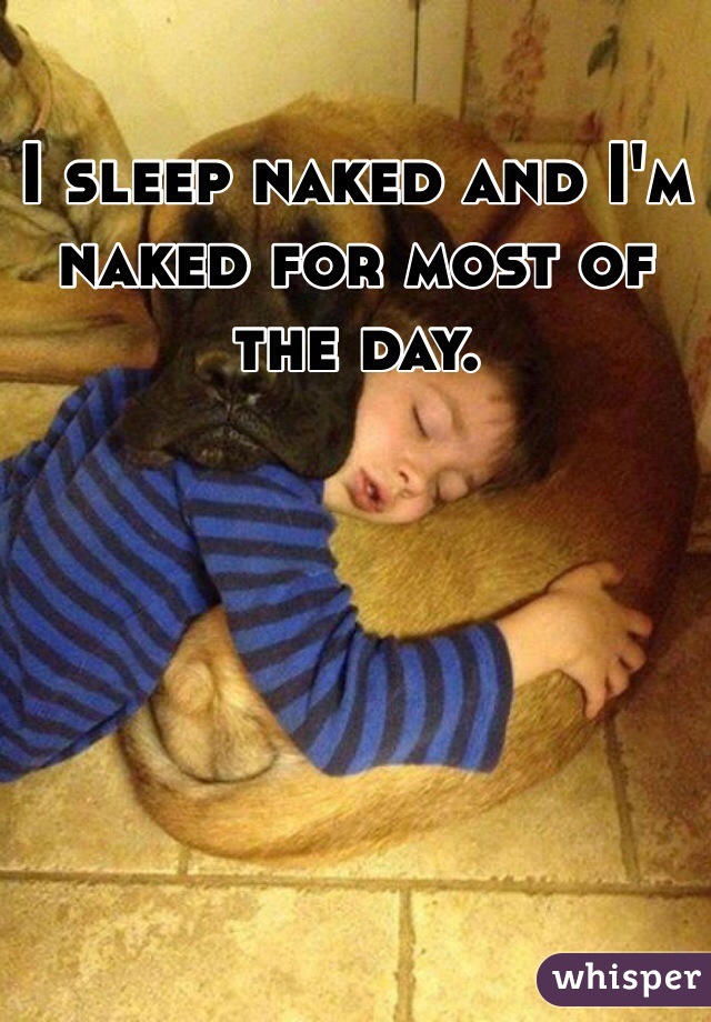 I sleep naked and I'm naked for most of the day.