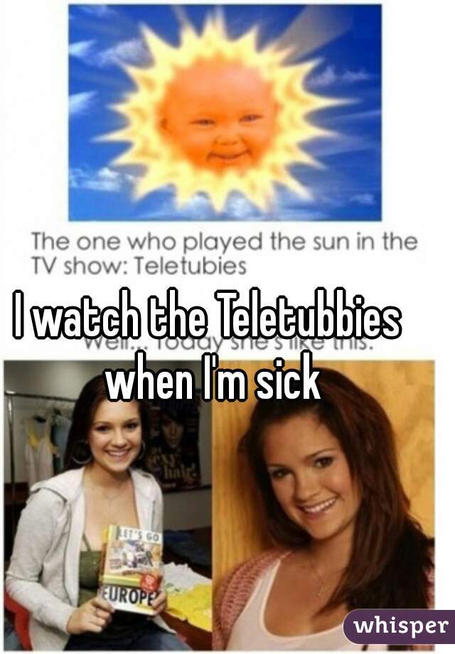 I watch the Teletubbies when I'm sick
