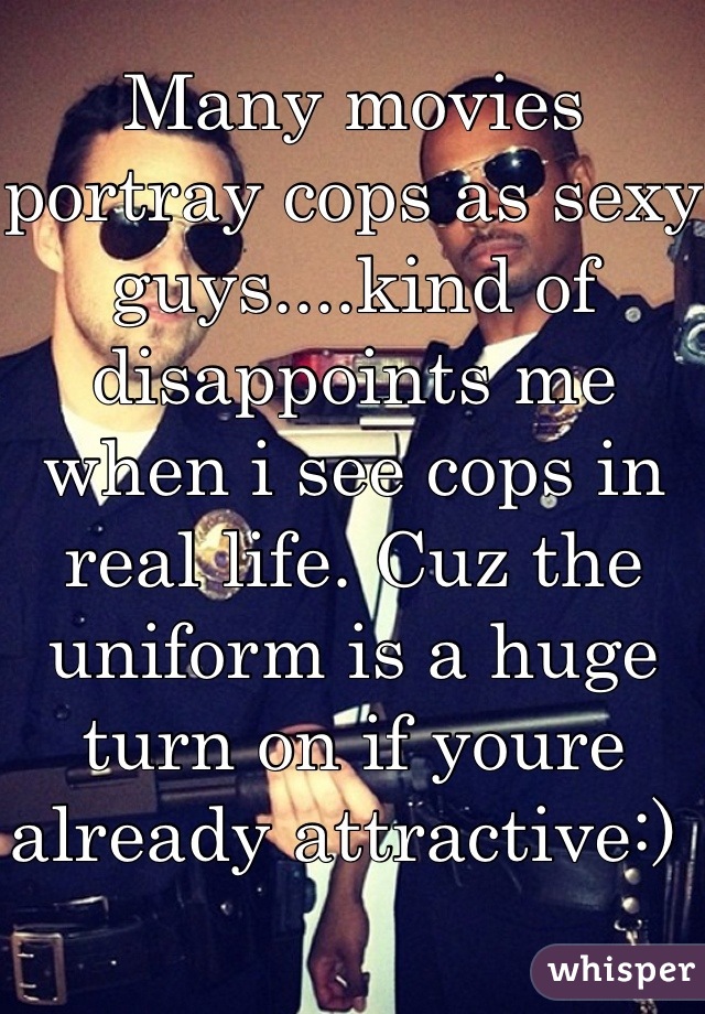 Many movies portray cops as sexy guys....kind of disappoints me when i see cops in real life. Cuz the uniform is a huge turn on if youre already attractive:) 