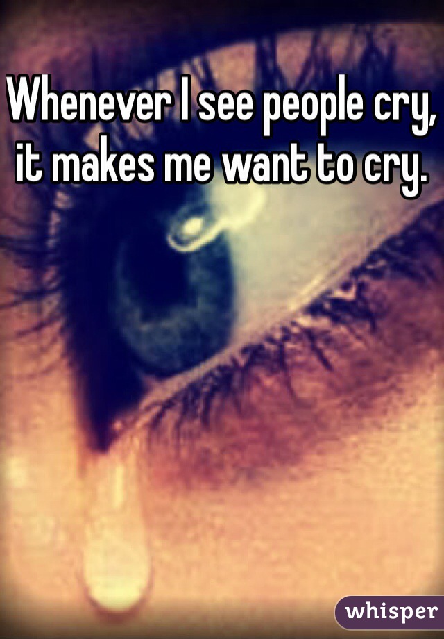 Whenever I see people cry, it makes me want to cry.