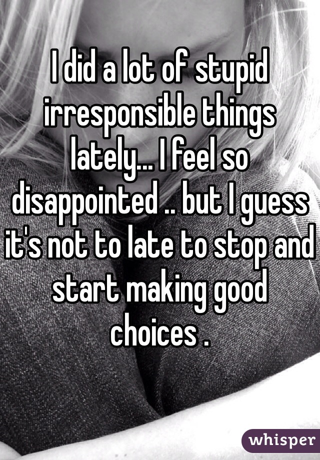 I did a lot of stupid irresponsible things lately... I feel so disappointed .. but I guess it's not to late to stop and start making good choices . 