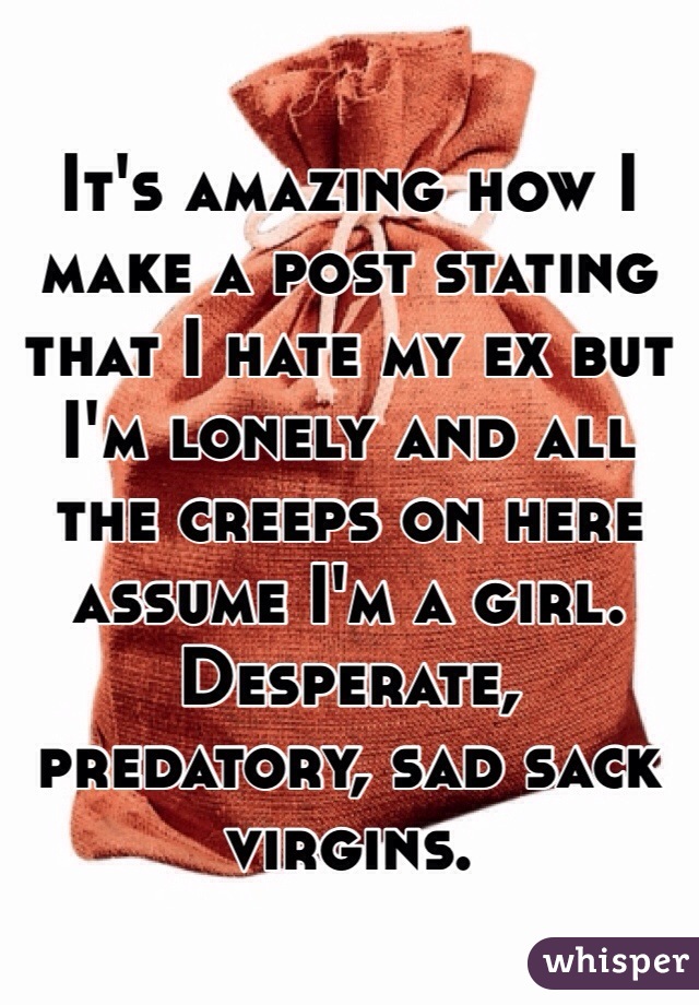 It's amazing how I make a post stating that I hate my ex but I'm lonely and all the creeps on here assume I'm a girl. Desperate, predatory, sad sack virgins. 