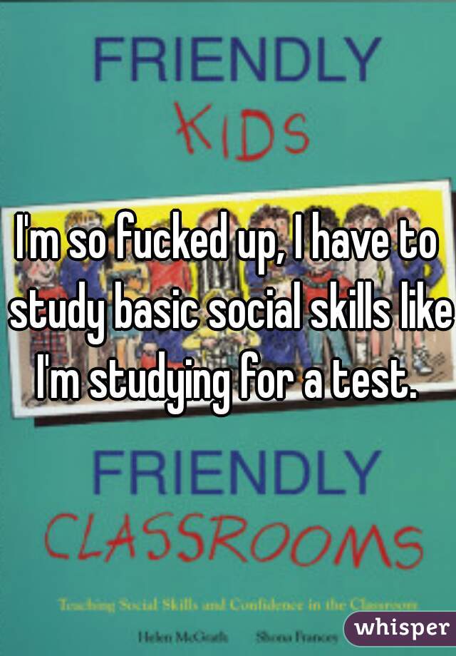 I'm so fucked up, I have to study basic social skills like I'm studying for a test. 