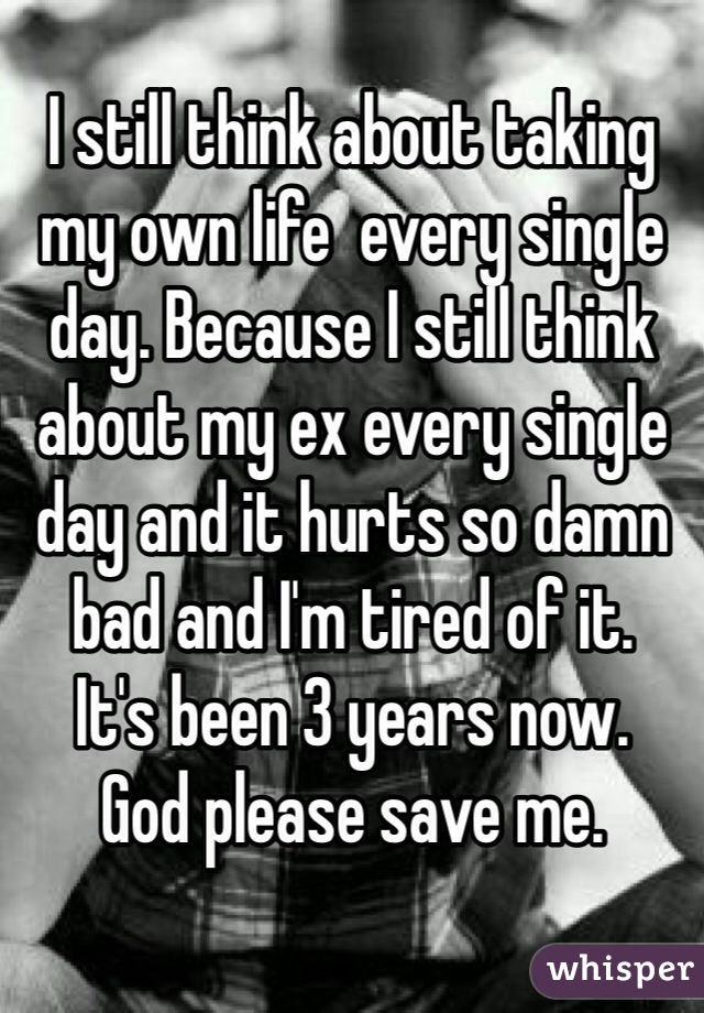 I still think about taking my own life  every single day. Because I still think about my ex every single day and it hurts so damn bad and I'm tired of it.
It's been 3 years now. 
God please save me.