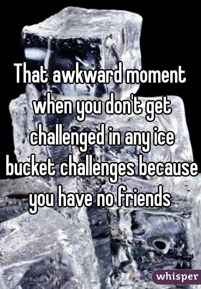 That awkward moment when you don't get challenged in any ice bucket challenges because you have no friends 