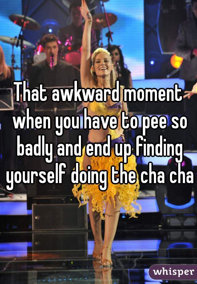 That awkward moment when you have to pee so badly and end up finding yourself doing the cha cha