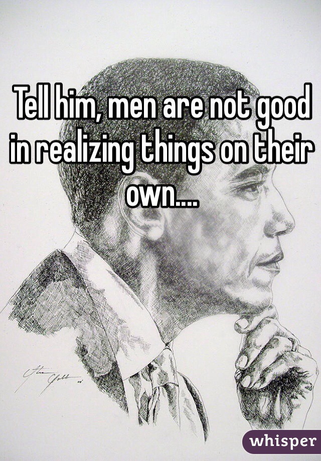 Tell him, men are not good in realizing things on their own....