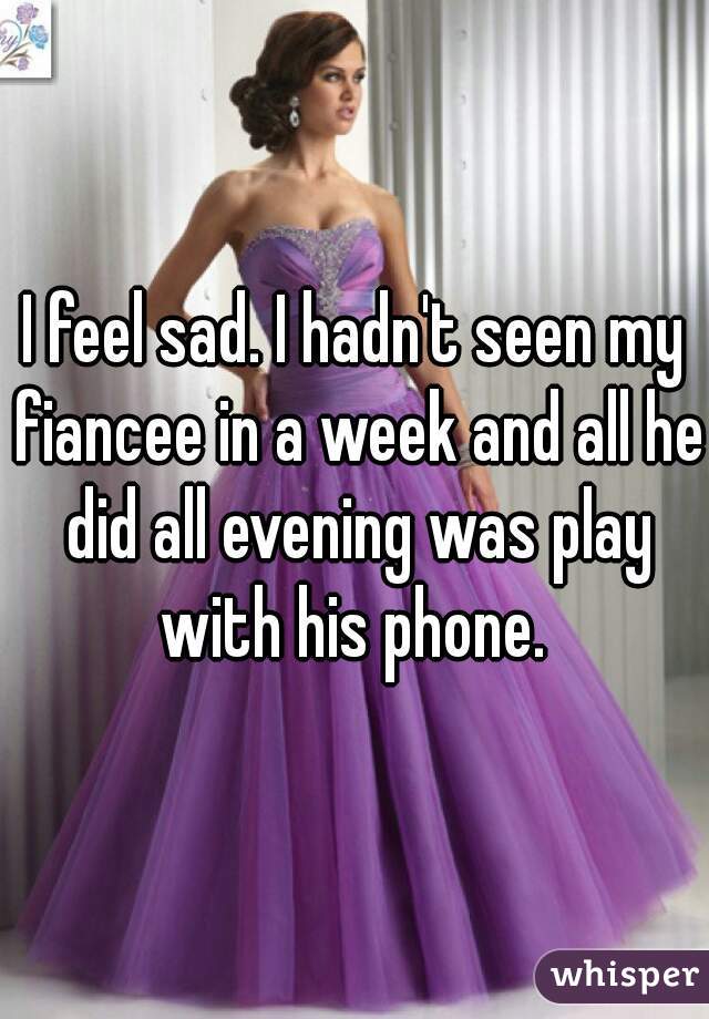 I feel sad. I hadn't seen my fiancee in a week and all he did all evening was play with his phone. 
