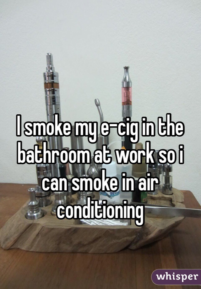 I smoke my e-cig in the bathroom at work so i can smoke in air conditioning