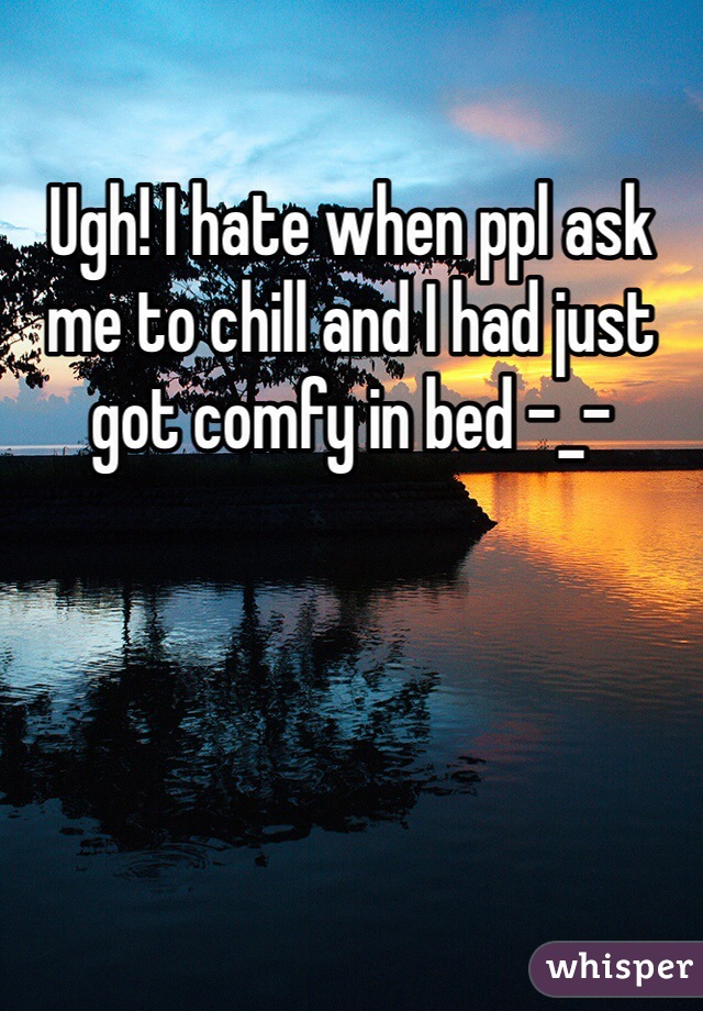 Ugh! I hate when ppl ask me to chill and I had just got comfy in bed -_- 