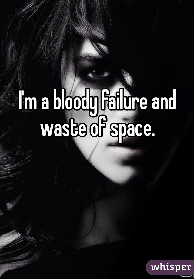 I'm a bloody failure and waste of space. 