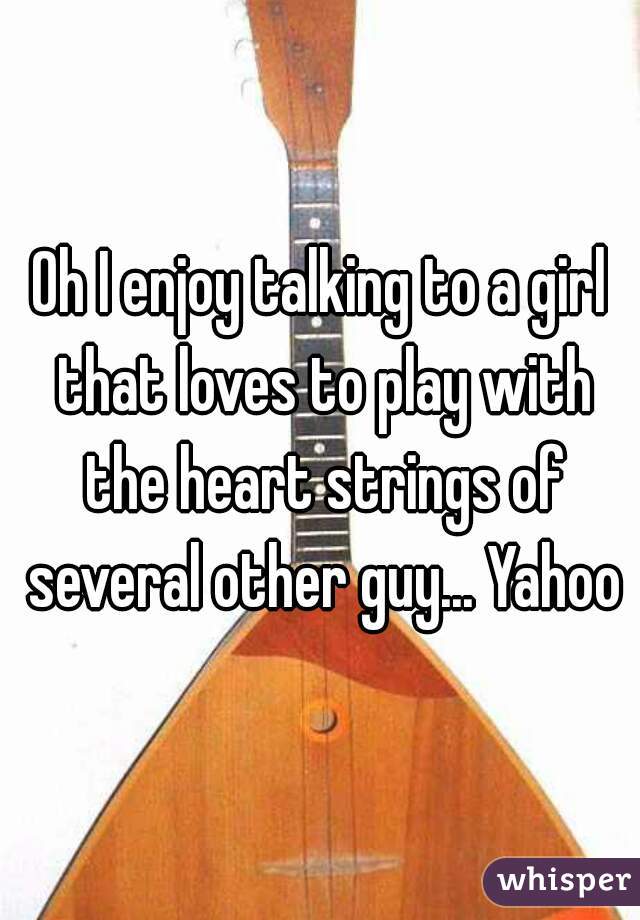 Oh I enjoy talking to a girl that loves to play with the heart strings of several other guy... Yahoo