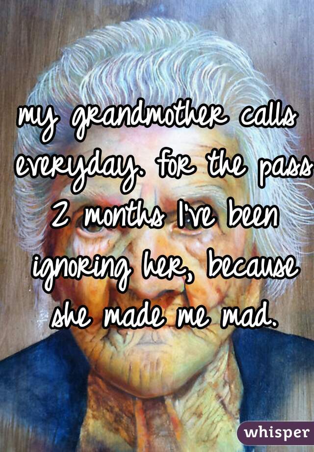my grandmother calls everyday. for the pass 2 months I've been ignoring her, because she made me mad.