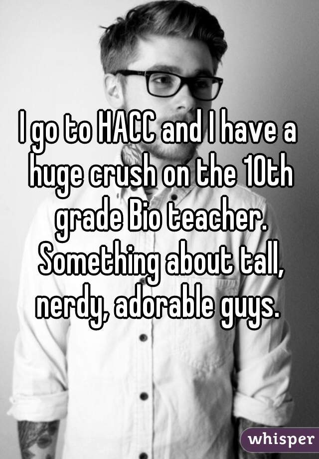 I go to HACC and I have a huge crush on the 10th grade Bio teacher. Something about tall, nerdy, adorable guys. 