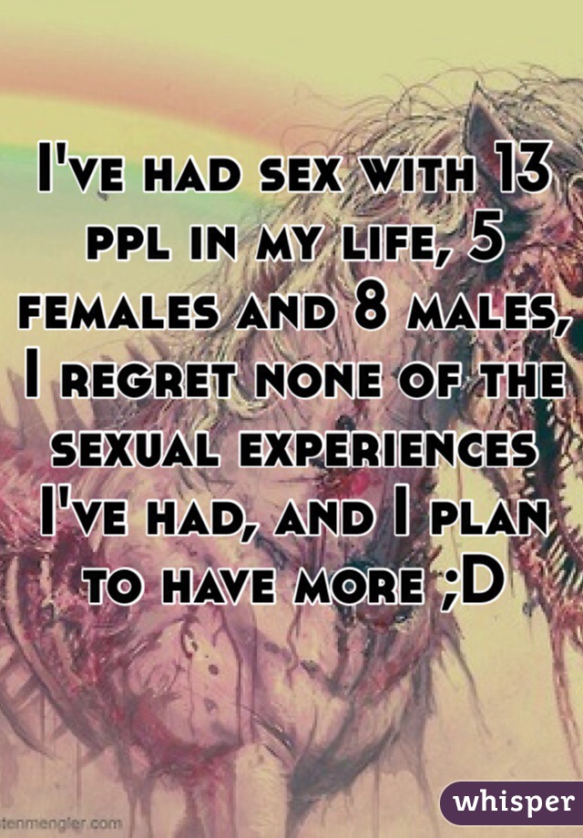 I've had sex with 13 ppl in my life, 5 females and 8 males, I regret none of the sexual experiences I've had, and I plan to have more ;D