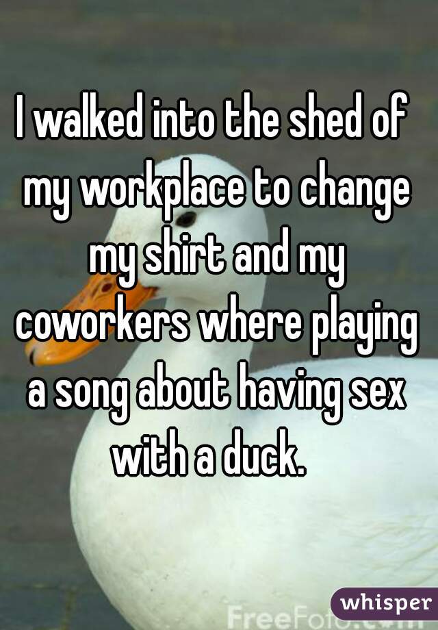 I walked into the shed of my workplace to change my shirt and my coworkers where playing a song about having sex with a duck.  