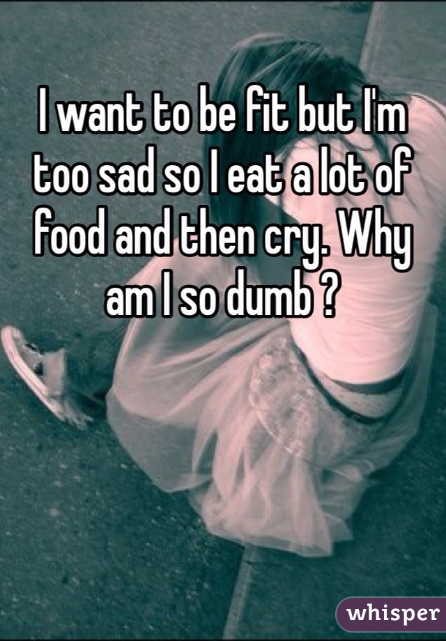 I want to be fit but I'm too sad so I eat a lot of food and then cry. Why am I so dumb ?