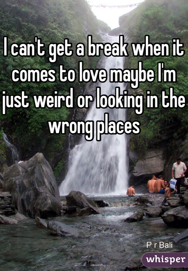 I can't get a break when it comes to love maybe I'm just weird or looking in the wrong places 