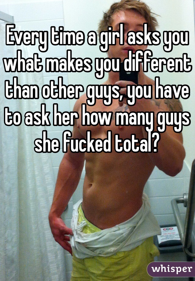 Every time a girl asks you what makes you different than other guys, you have to ask her how many guys she fucked total?