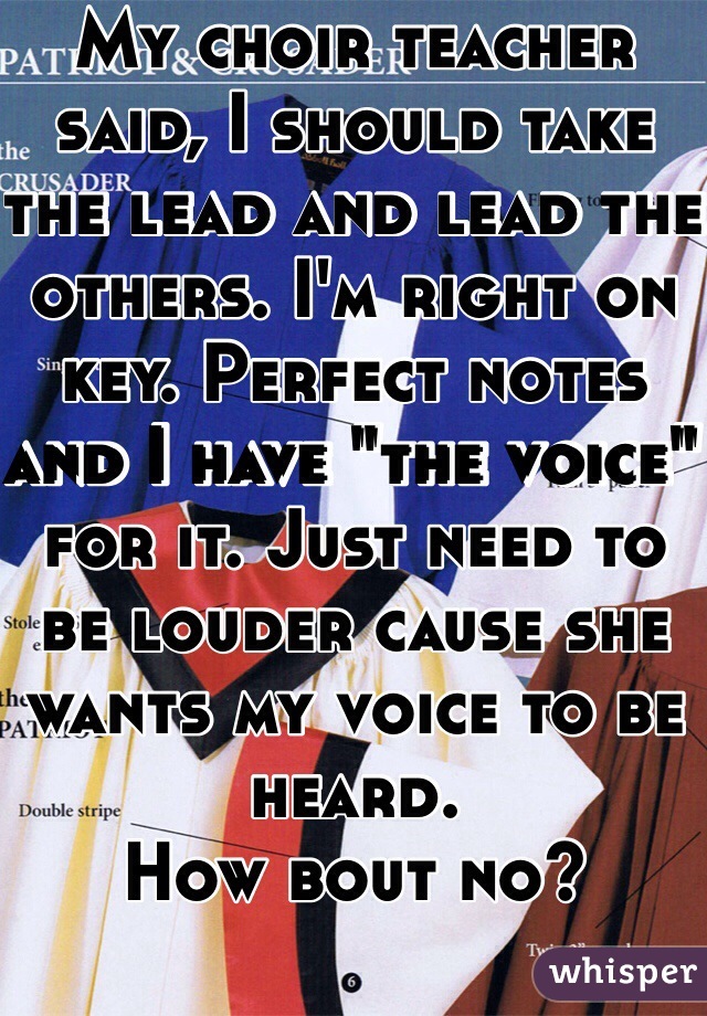My choir teacher said, I should take the lead and lead the others. I'm right on key. Perfect notes and I have "the voice" for it. Just need to be louder cause she wants my voice to be heard.
How bout no?