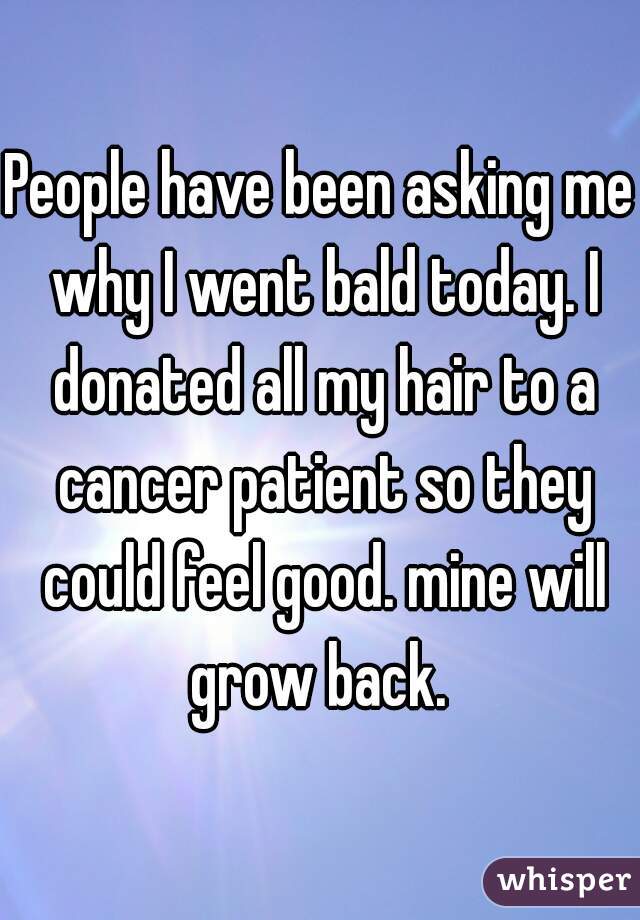 People have been asking me why I went bald today. I donated all my hair to a cancer patient so they could feel good. mine will grow back. 