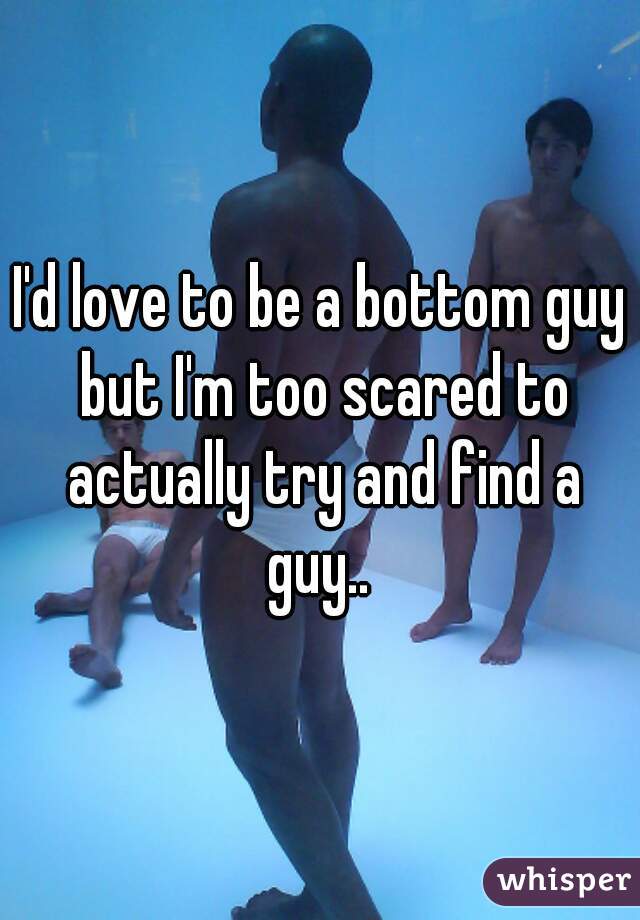 I'd love to be a bottom guy but I'm too scared to actually try and find a guy.. 