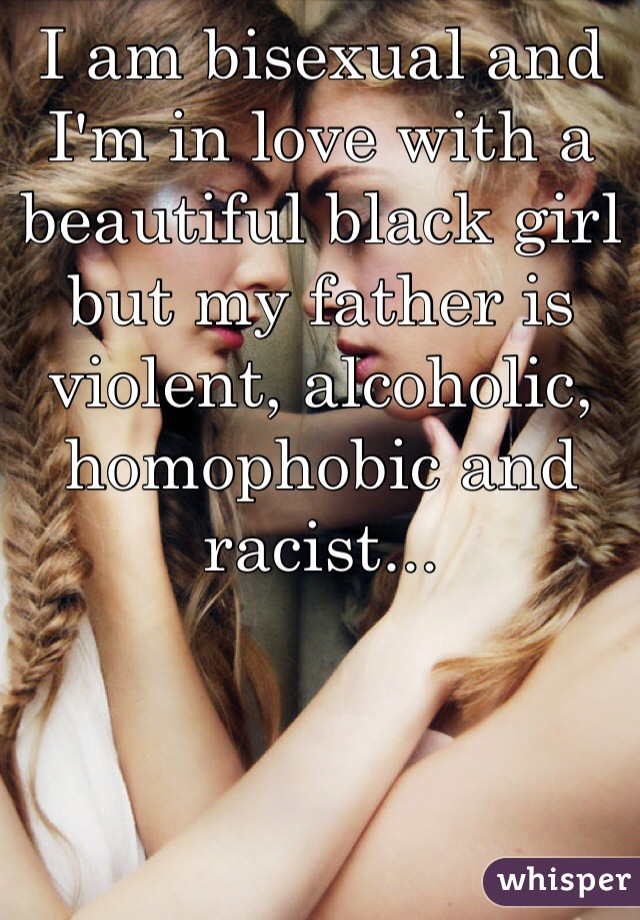 I am bisexual and I'm in love with a beautiful black girl but my father is violent, alcoholic, homophobic and racist... 