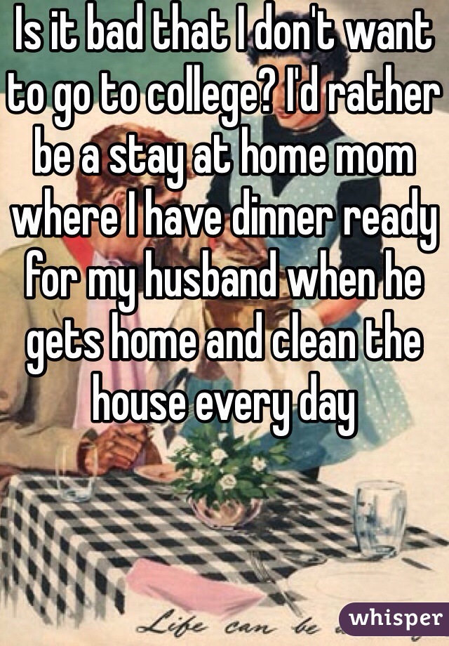 Is it bad that I don't want to go to college? I'd rather be a stay at home mom where I have dinner ready for my husband when he gets home and clean the house every day