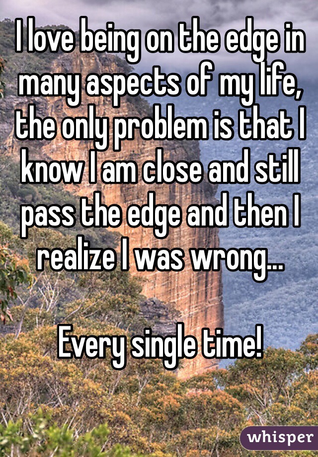 I love being on the edge in many aspects of my life, the only problem is that I know I am close and still pass the edge and then I realize I was wrong...

Every single time!