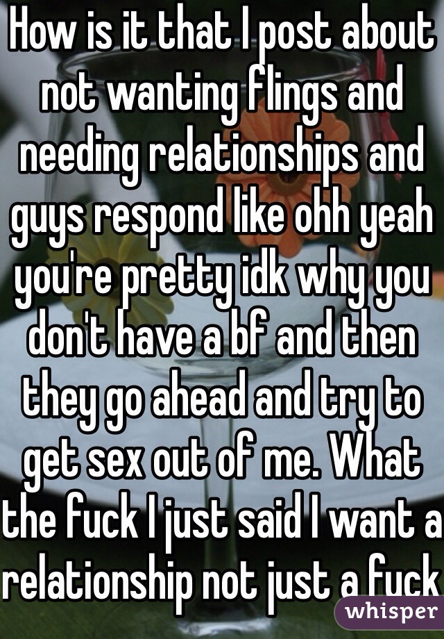 How is it that I post about not wanting flings and needing relationships and guys respond like ohh yeah you're pretty idk why you don't have a bf and then they go ahead and try to get sex out of me. What the fuck I just said I want a relationship not just a fuck 