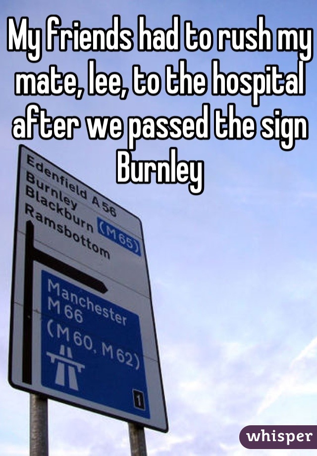 My friends had to rush my mate, lee, to the hospital after we passed the sign Burnley